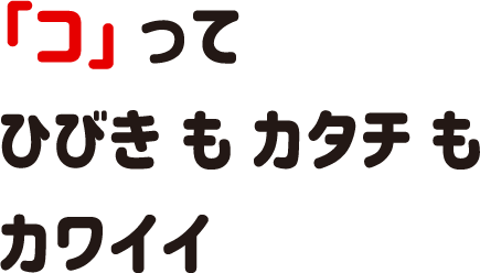 「コ」ってひびきもカタチもカワイイ