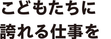 こどもたちに誇れる仕事を