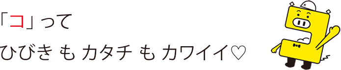 「コ」ってひびきもカタチもカワイイ♡